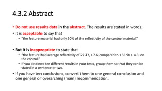 4.3.2 Abstract
• Do not use results data in the abstract. The results are stated in words.
• It is acceptable to say that
• “the feature material had only 50% of the reflectivity of the control material,”
• But it is inappropriate to state that
• “the feature had average reflectivity of 22.47, s 7.6, compared to 155.90 s 4.3, on
the control.”
• If you obtained ten different results in your tests, group them so that they can be
stated in a sentence or two.
• If you have ten conclusions, convert them to one general conclusion and
one general or overarching (main) recommendation.
 