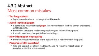 4.3.2 Abstract
Most common mistakes
• Too long abstract
• Try to make the abstract no longer than 250 words.
• Avoid Technical Jargon
• It contains so much technical jargon that nonworkers in the field cannot understand
what was done.
• Remember that some readers may not have your technical background.
• It should have been changed in level accordingly.
• New information not covered
• Never introduce information in the abstract that is not covered in the paper.
• Paraphrase title in abstract
• Title and abstract are always read together, so no reason to repeat words or
paraphrase the title in the abstract
 