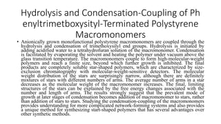 Hydrolysis and Condensation-Coupling of Ph
enyltrimetboxysityl-Terminated Polystyrene
Macromonomers
• Anionically grown monofunctional polystyrene macromonomers are coupled through the
hydrolysis and condensation of trimethoxysilyl end groups. Hydrolysis is initiated by
adding acidified water to a tetrahydrofuran solution of the macromonomer. Condensation
is facilitated by evaporating the solvent and heating the polymer under vacuum above the
glass transition temperature. The macromonomers couple to form high-molecular-weight
polymers and reach a finite size, beyond which further growth is inhibited. The final
products are completely soluble star-shaped polymers, which are characterized by size-
exclusion chromatography with molecular-weight-sensitive detectors. The molecular
weight distribution of the stars are surprisingly narrow, although there are definitely
mixtures of stars with different numbers of arms. The average number of arms in a star
decreases as the molecular weight of the macromonomer increases. The final, limiting
structures of the stars can be explained by the free energy changes associated with the
number and length of arms. The results strongly suggest that the prevalent mode of
growth at later stages of condensation becomes addition of macromonomer to stars, rather
than addition of stars to stars. Studying the condensation-coupling of the macromonomers
provides understanding for more complicated network-forming systems and also provides
a unique method for synthesizing start-shaped polymers that has several advantages over
other synthetic methods.
 