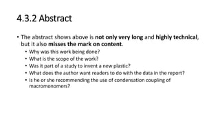 4.3.2 Abstract
• The abstract shows above is not only very long and highly technical,
but it also misses the mark on content.
• Why was this work being done?
• What is the scope of the work?
• Was it part of a study to invent a new plastic?
• What does the author want readers to do with the data in the report?
• Is he or she recommending the use of condensation coupling of
macromonomers?
 