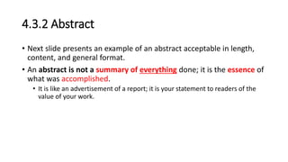 4.3.2 Abstract
• Next slide presents an example of an abstract acceptable in length,
content, and general format.
• An abstract is not a summary of everything done; it is the essence of
what was accomplished.
• It is like an advertisement of a report; it is your statement to readers of the
value of your work.
 