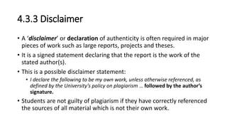 4.3.3 Disclaimer
• A ‘disclaimer’ or declaration of authenticity is often required in major
pieces of work such as large reports, projects and theses.
• It is a signed statement declaring that the report is the work of the
stated author(s).
• This is a possible disclaimer statement:
• I declare the following to be my own work, unless otherwise referenced, as
defined by the University’s policy on plagiarism … followed by the author’s
signature.
• Students are not guilty of plagiarism if they have correctly referenced
the sources of all material which is not their own work.
 