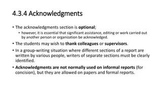 4.3.4 Acknowledgments
• The acknowledgments section is optional;
• however, it is essential that significant assistance, editing or work carried out
by another person or organization be acknowledged.
• The students may wish to thank colleagues or supervisors.
• In a group-writing situation where different sections of a report are
written by various people, writers of separate sections must be clearly
identified.
• Acknowledgments are not normally used on informal reports (for
concision), but they are allowed on papers and formal reports.
 