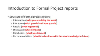 Introduction to Formal Project reports
• Structure of Formal project report:
• Introduction (why you are doing the work)
• Procedure (what you did and how you did)
• Results (what happened)
• Discussion (what it means)
• Conclusions (what was learned)
• Recommendations (what is to be done with the new knowledge in future)
 