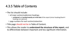 4.3.5 Table of Contents
• The list should include:
• all major section/subdivision headings;
• numbered and worded exactly as in the text of the report (minor headings/level 4
headings are optional)
• page numbers for each section/subsection
• Title page should not be in Table of Content.
• This allows the reader to understand the structure of the report, and
to differentiate between important and less significant information.
 