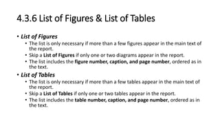 4.3.6 List of Figures & List of Tables
• List of Figures
• The list is only necessary if more than a few figures appear in the main text of
the report.
• Skip a List of Figures if only one or two diagrams appear in the report.
• The list includes the figure number, caption, and page number, ordered as in
the text.
• List of Tables
• The list is only necessary if more than a few tables appear in the main text of
the report.
• Skip a List of Tables if only one or two tables appear in the report.
• The list includes the table number, caption, and page number, ordered as in
the text.
 