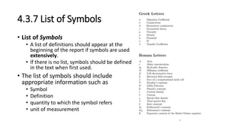 4.3.7 List of Symbols
• List of Symbols
• A list of definitions should appear at the
beginning of the report if symbols are used
extensively.
• If there is no list, symbols should be defined
in the text when first used.
• The list of symbols should include
appropriate information such as
• Symbol
• Definition
• quantity to which the symbol refers
• unit of measurement
 
