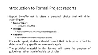 Introduction to Formal Project reports
• Report Style/Format is often a personal choice and will differ
according to:
• Type of report
• Formal/Informal/Misc
• Purpose
• Publication/Proposal/Survey/Indicent report etc.
• Audience
• Researcher/Students/Managers/Public etc.
• For each report, students should consult their lecturer or school to
determine if any specific requirements apply.
• The provided material in this lecture will serve the purpose of
guidelines rather than inflexible set of rules.
 
