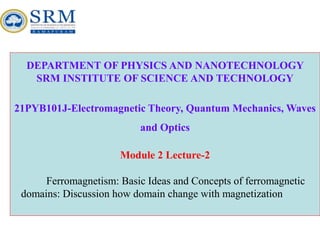 DEPARTMENT OF PHYSICS AND NANOTECHNOLOGY
SRM INSTITUTE OF SCIENCE AND TECHNOLOGY
21PYB101J-Electromagnetic Theory, Quantum Mechanics, Waves
and Optics
Module 2 Lecture-2
Ferromagnetism: Basic Ideas and Concepts of ferromagnetic
domains: Discussion how domain change with magnetization
 
