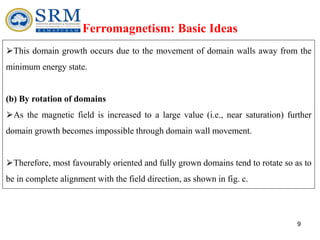 9
Ferromagnetism: Basic Ideas
⮚This domain growth occurs due to the movement of domain walls away from the
minimum energy state.
(b) By rotation of domains
⮚As the magnetic field is increased to a large value (i.e., near saturation) further
domain growth becomes impossible through domain wall movement.
⮚Therefore, most favourably oriented and fully grown domains tend to rotate so as to
be in complete alignment with the field direction, as shown in fig. c.
 