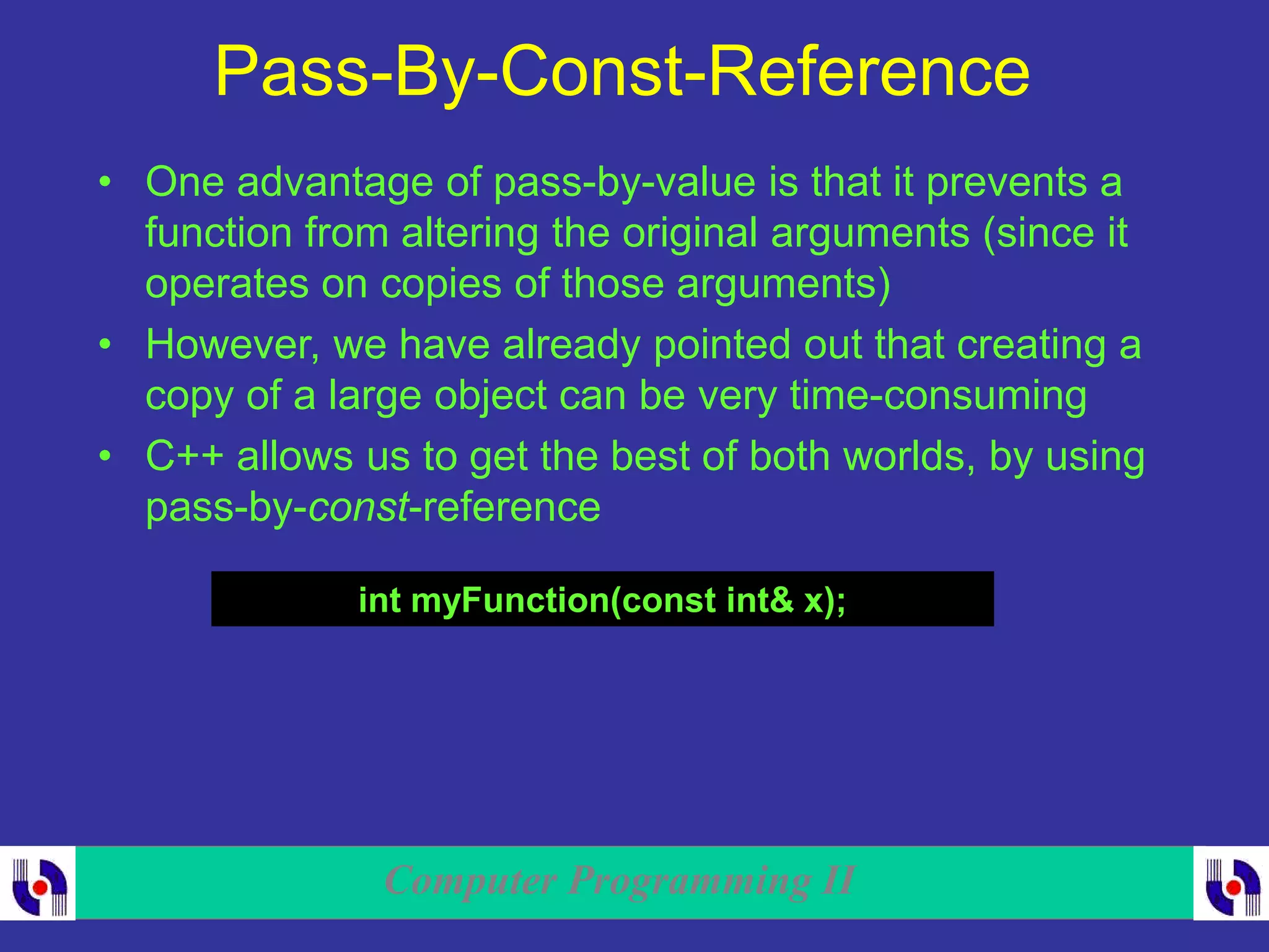 Computer Programming II
Pass-By-Const-Reference
• One advantage of pass-by-value is that it prevents a
function from altering the original arguments (since it
operates on copies of those arguments)
• However, we have already pointed out that creating a
copy of a large object can be very time-consuming
• C++ allows us to get the best of both worlds, by using
pass-by-const-reference
int myFunction(const int& x);
 
