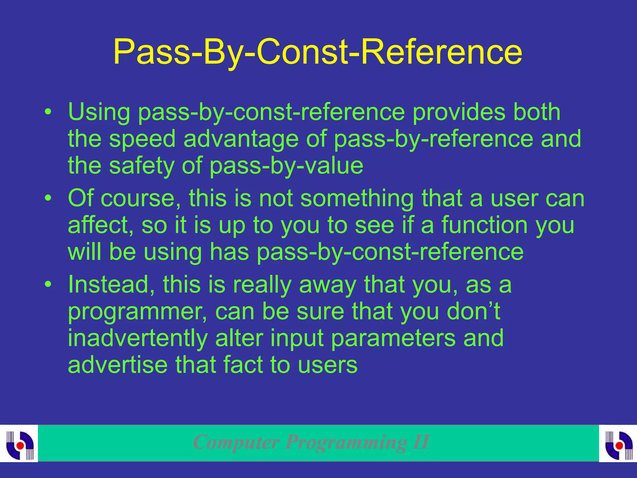Computer Programming II
Pass-By-Const-Reference
• Using pass-by-const-reference provides both
the speed advantage of pass-by-reference and
the safety of pass-by-value
• Of course, this is not something that a user can
affect, so it is up to you to see if a function you
will be using has pass-by-const-reference
• Instead, this is really away that you, as a
programmer, can be sure that you don’t
inadvertently alter input parameters and
advertise that fact to users
 