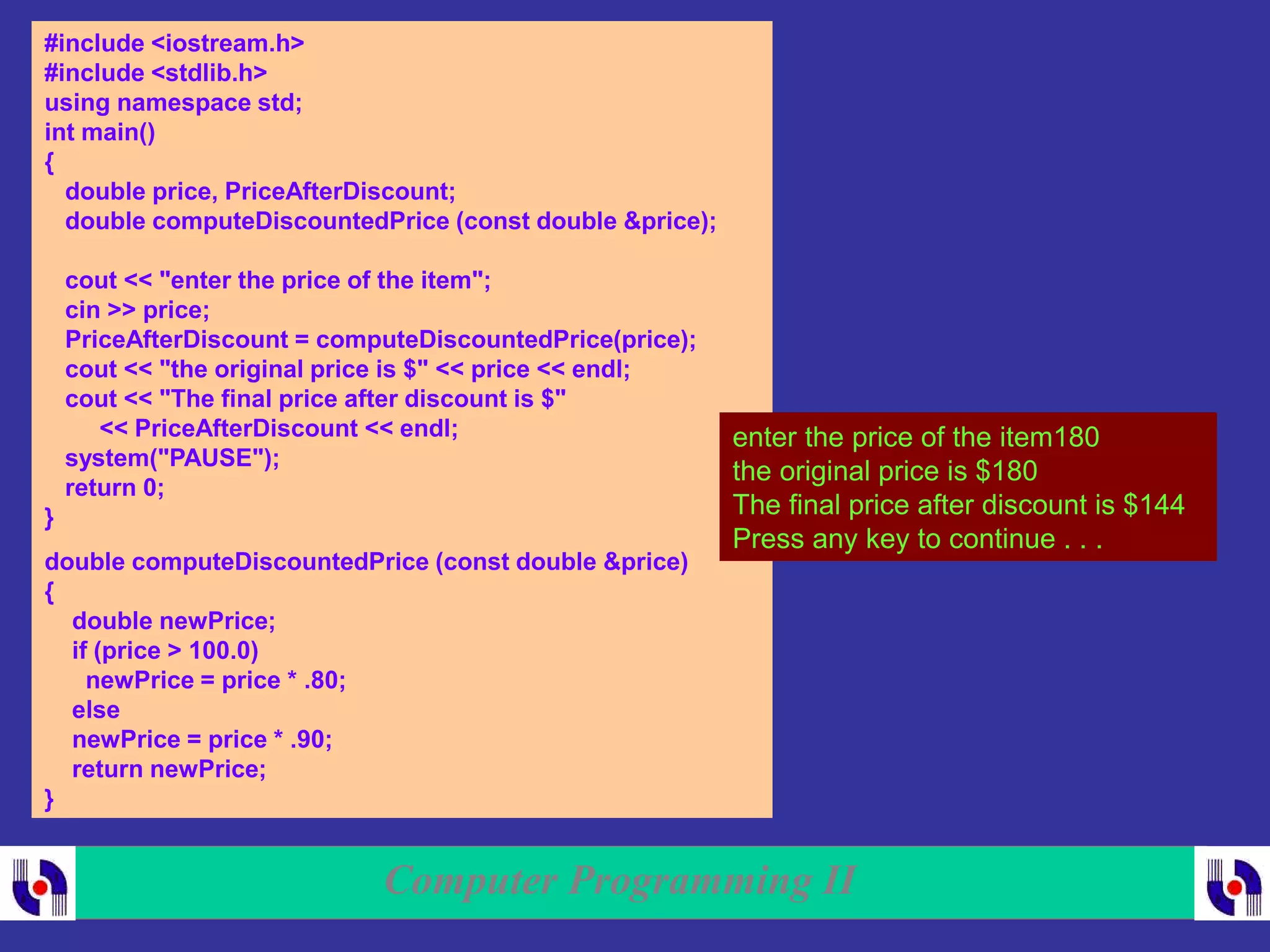 Computer Programming II
#include <iostream.h>
#include <stdlib.h>
using namespace std;
int main()
{
double price, PriceAfterDiscount;
double computeDiscountedPrice (const double &price);
cout << "enter the price of the item";
cin >> price;
PriceAfterDiscount = computeDiscountedPrice(price);
cout << "the original price is $" << price << endl;
cout << "The final price after discount is $"
<< PriceAfterDiscount << endl;
system("PAUSE");
return 0;
}
double computeDiscountedPrice (const double &price)
{
double newPrice;
if (price > 100.0)
newPrice = price * .80;
else
newPrice = price * .90;
return newPrice;
}
enter the price of the item180
the original price is $180
The final price after discount is $144
Press any key to continue . . .
 