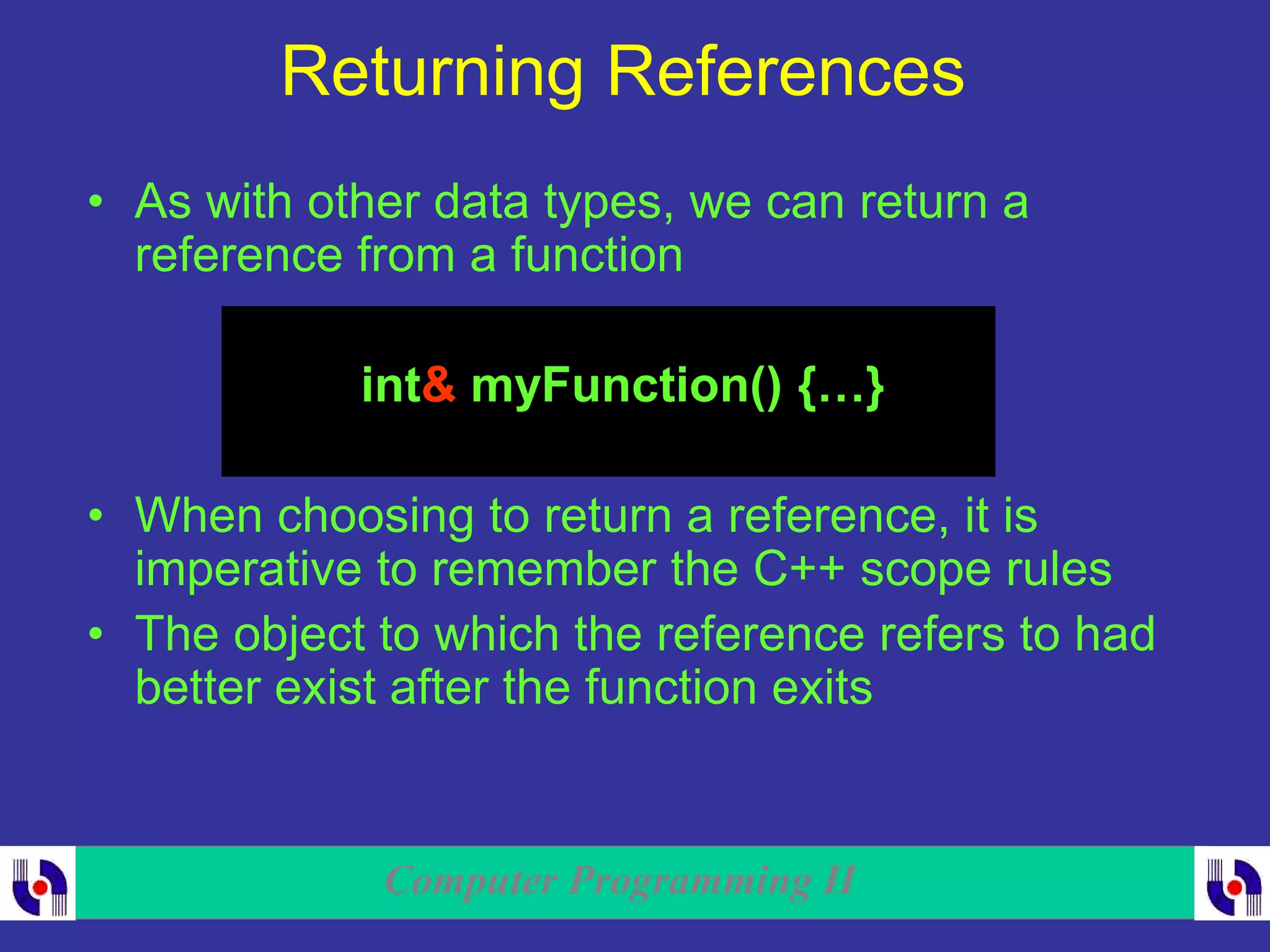 Computer Programming II
Returning References
• As with other data types, we can return a
reference from a function
int& myFunction() {…}
• When choosing to return a reference, it is
imperative to remember the C++ scope rules
• The object to which the reference refers to had
better exist after the function exits
 