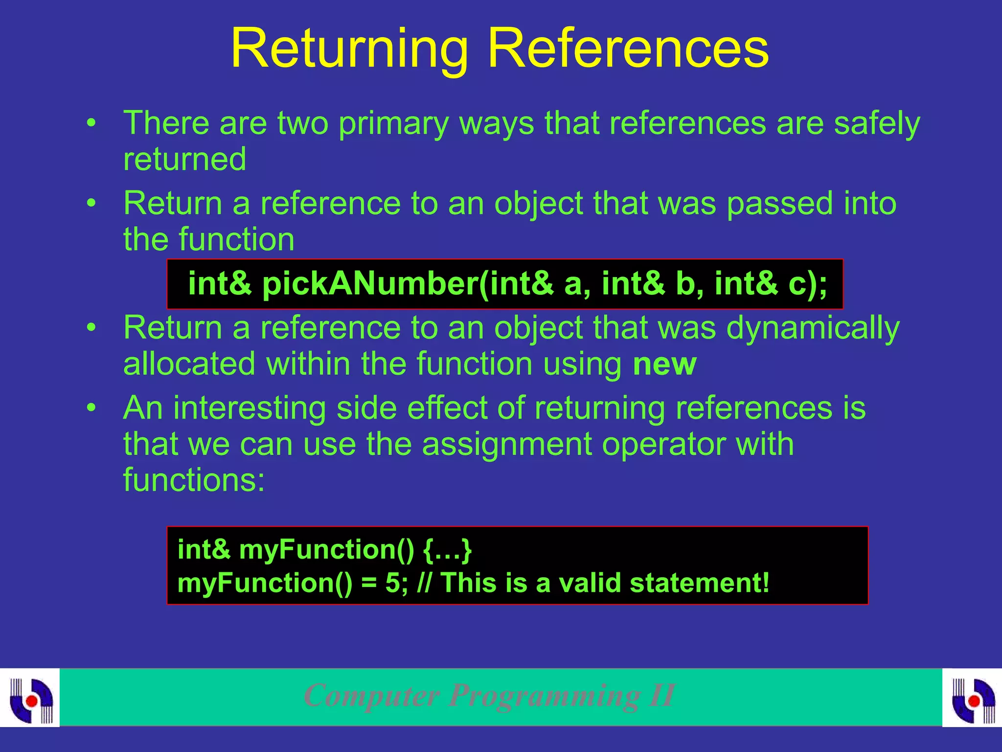 Computer Programming II
Returning References
• There are two primary ways that references are safely
returned
• Return a reference to an object that was passed into
the function
int& pickANumber(int& a, int& b, int& c);
• Return a reference to an object that was dynamically
allocated within the function using new
• An interesting side effect of returning references is
that we can use the assignment operator with
functions:
int& myFunction() {…}
myFunction() = 5; // This is a valid statement!
 