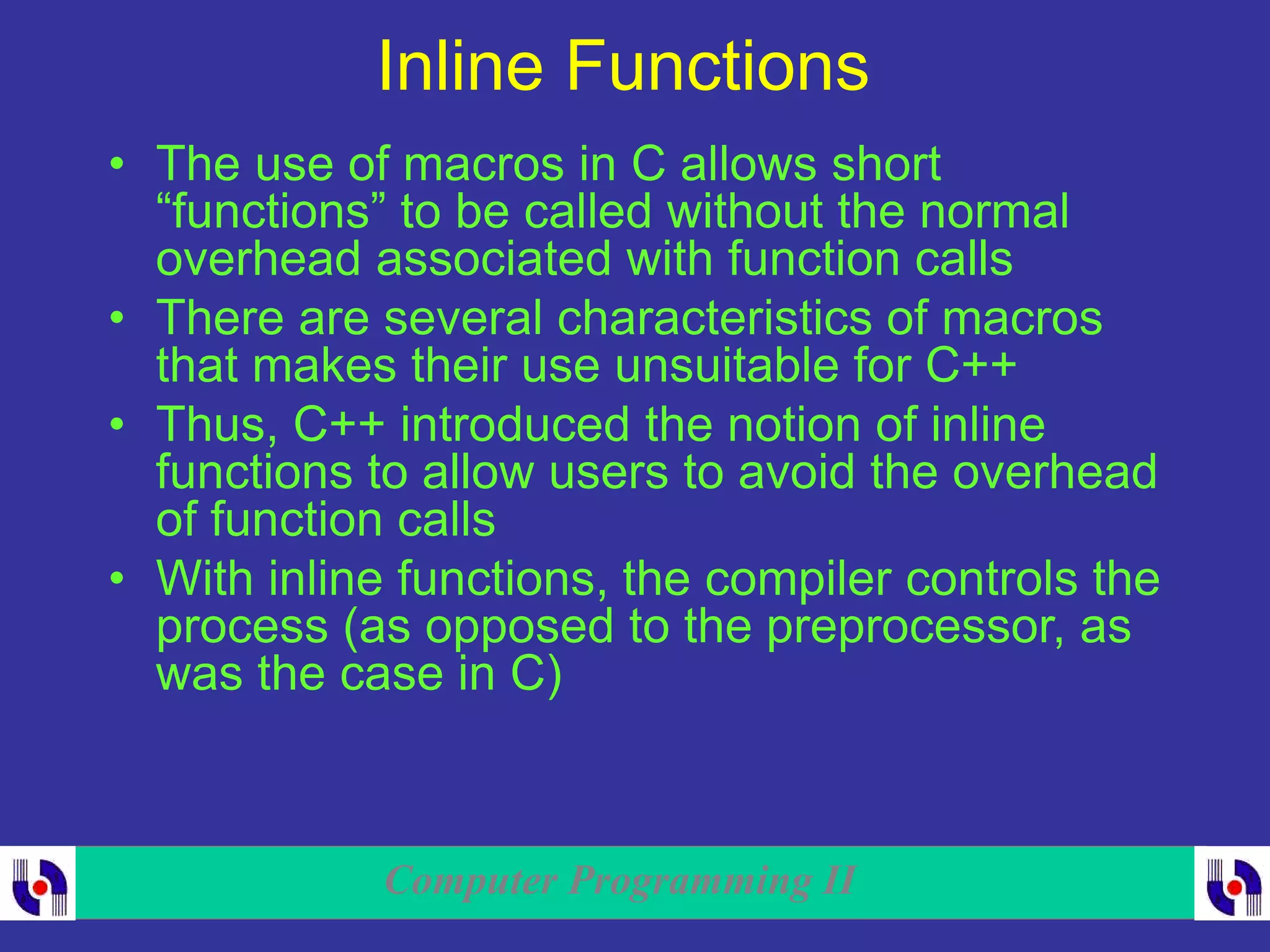 Computer Programming II
Inline Functions
• The use of macros in C allows short
“functions” to be called without the normal
overhead associated with function calls
• There are several characteristics of macros
that makes their use unsuitable for C++
• Thus, C++ introduced the notion of inline
functions to allow users to avoid the overhead
of function calls
• With inline functions, the compiler controls the
process (as opposed to the preprocessor, as
was the case in C)
 