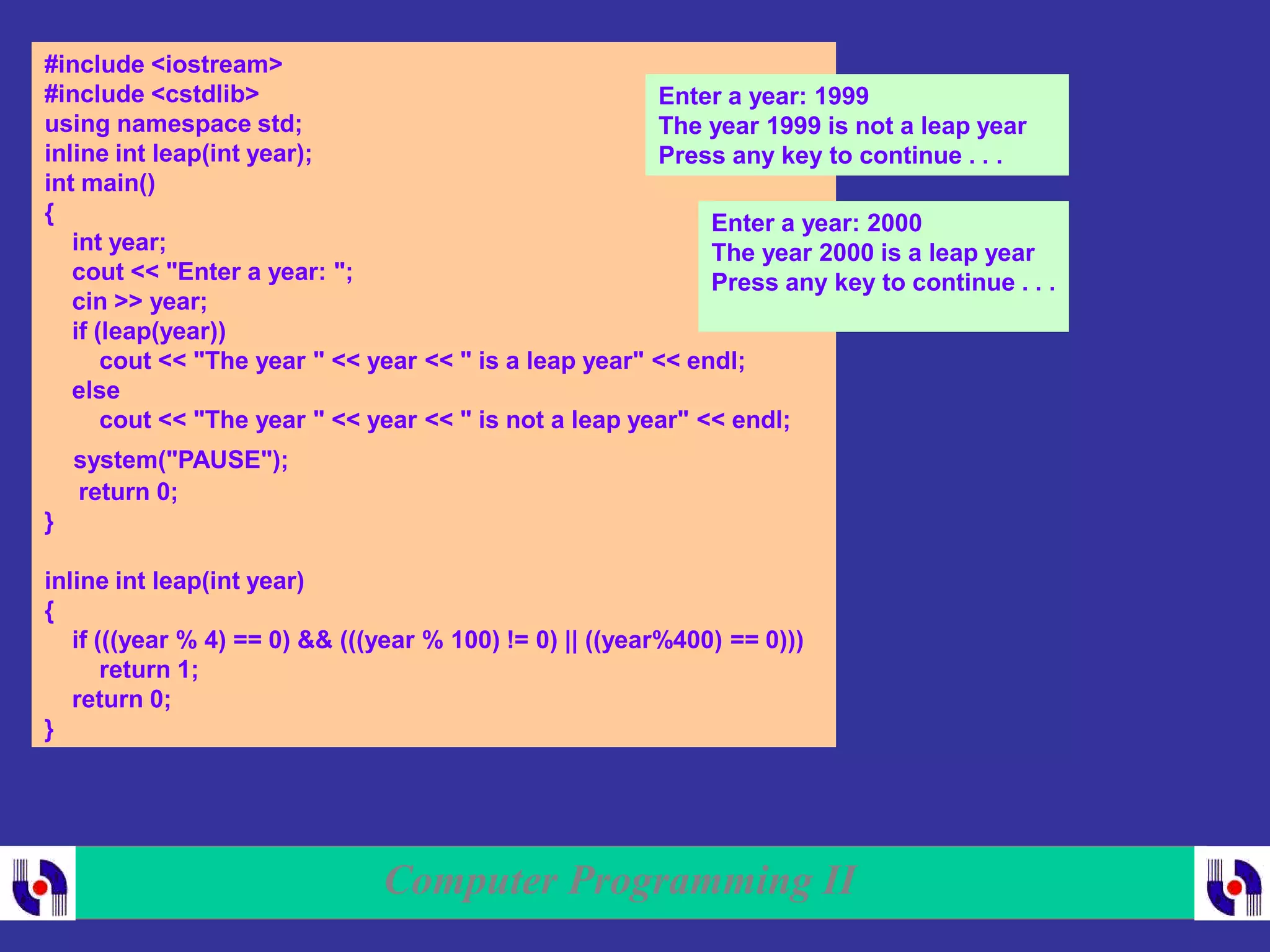 Computer Programming II
#include <iostream>
#include <cstdlib>
using namespace std;
inline int leap(int year);
int main()
{
int year;
cout << "Enter a year: ";
cin >> year;
if (leap(year))
cout << "The year " << year << " is a leap year" << endl;
else
cout << "The year " << year << " is not a leap year" << endl;
system("PAUSE");
return 0;
}
inline int leap(int year)
{
if (((year % 4) == 0) && (((year % 100) != 0) || ((year%400) == 0)))
return 1;
return 0;
}
Enter a year: 1999
The year 1999 is not a leap year
Press any key to continue . . .
Enter a year: 2000
The year 2000 is a leap year
Press any key to continue . . .
 