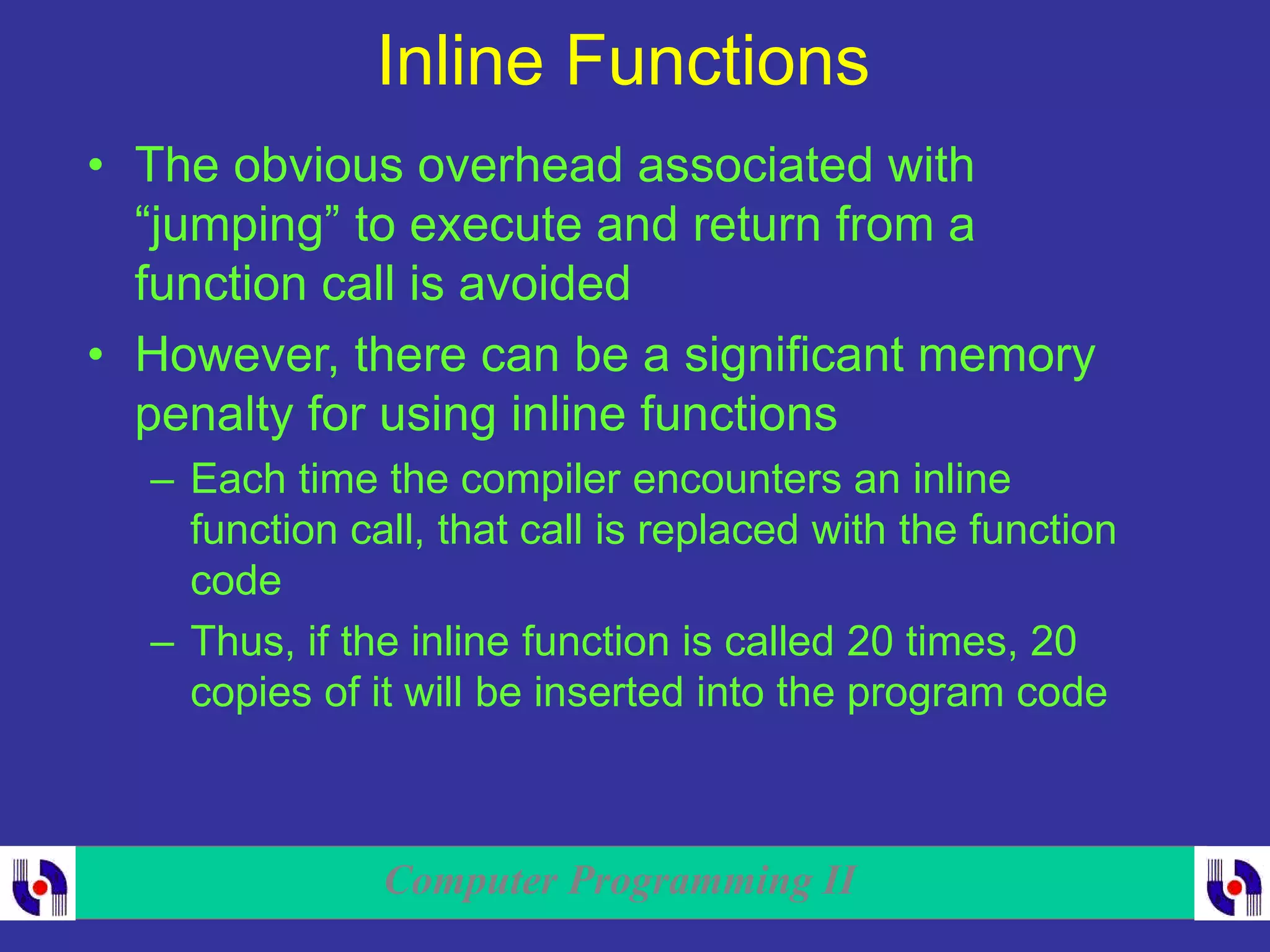 Computer Programming II
Inline Functions
• The obvious overhead associated with
“jumping” to execute and return from a
function call is avoided
• However, there can be a significant memory
penalty for using inline functions
– Each time the compiler encounters an inline
function call, that call is replaced with the function
code
– Thus, if the inline function is called 20 times, 20
copies of it will be inserted into the program code
 