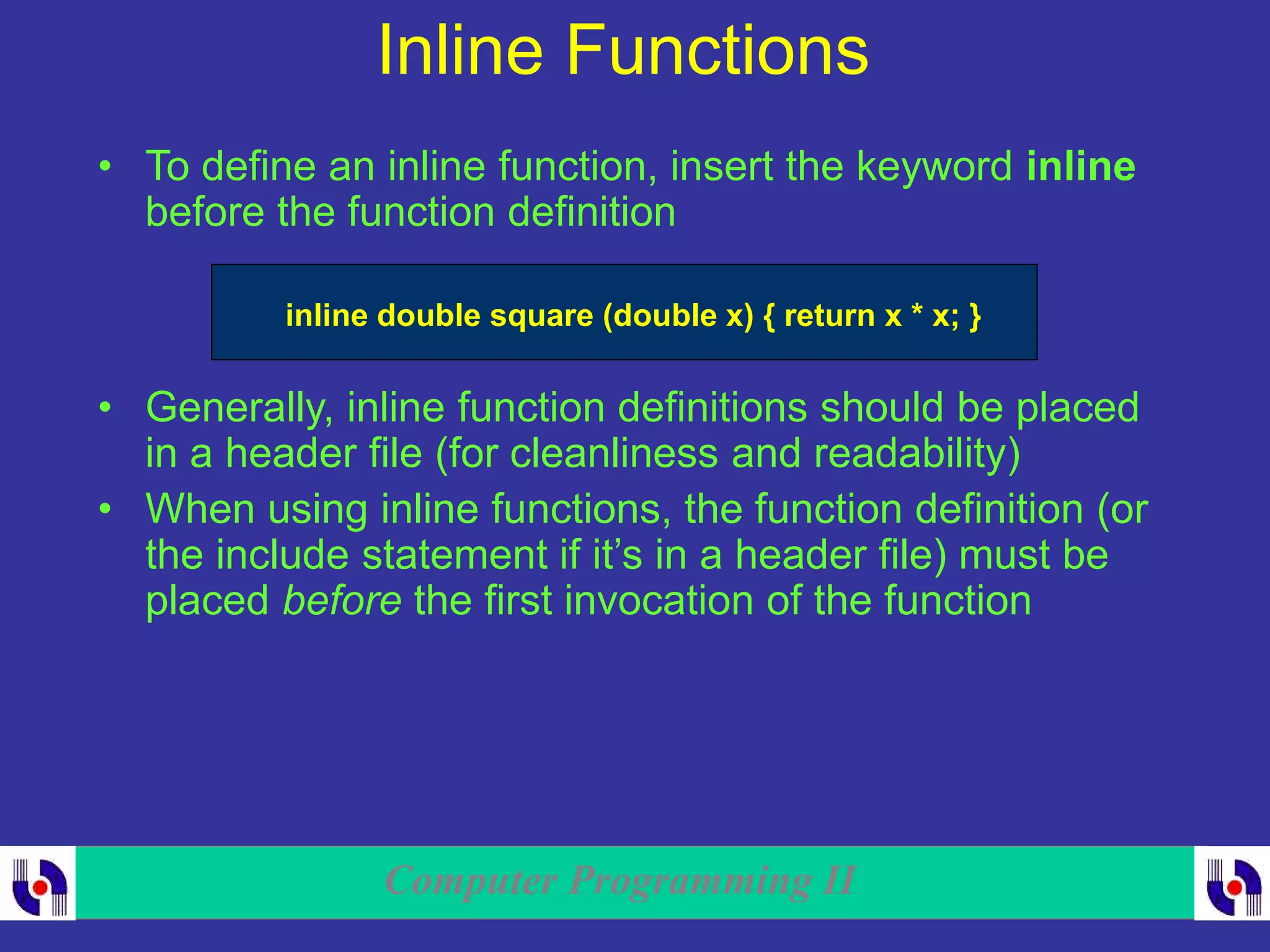 Computer Programming II
Inline Functions
• To define an inline function, insert the keyword inline
before the function definition
inline double square (double x) { return x * x; }
• Generally, inline function definitions should be placed
in a header file (for cleanliness and readability)
• When using inline functions, the function definition (or
the include statement if it’s in a header file) must be
placed before the first invocation of the function
 
