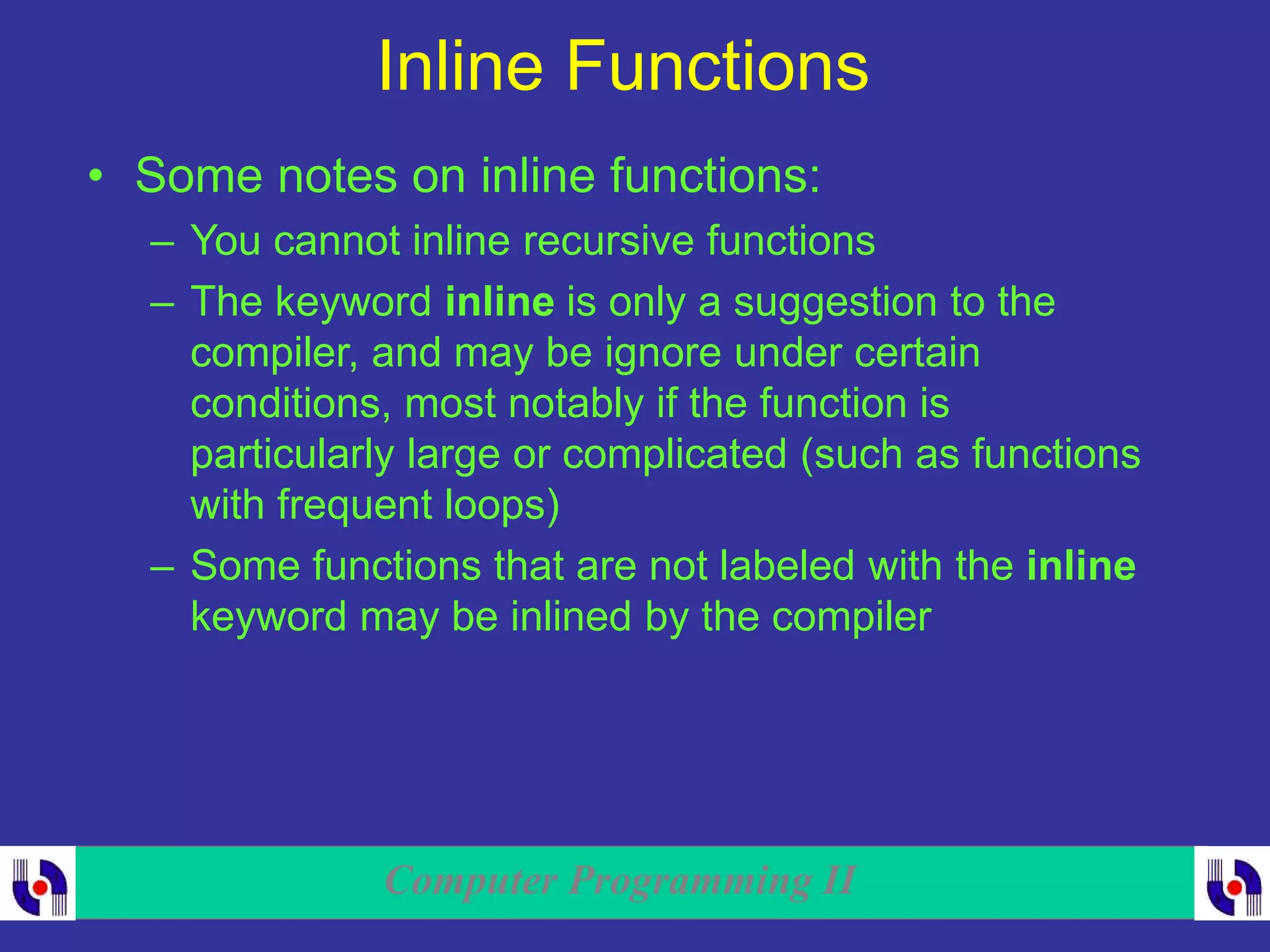 Computer Programming II
Inline Functions
• Some notes on inline functions:
– You cannot inline recursive functions
– The keyword inline is only a suggestion to the
compiler, and may be ignore under certain
conditions, most notably if the function is
particularly large or complicated (such as functions
with frequent loops)
– Some functions that are not labeled with the inline
keyword may be inlined by the compiler
 