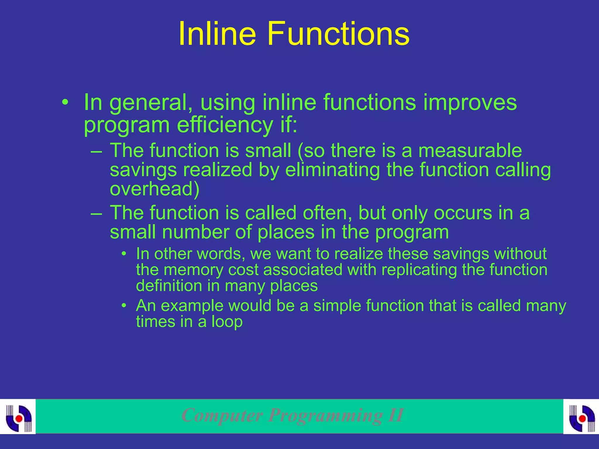 Computer Programming II
Inline Functions
• In general, using inline functions improves
program efficiency if:
– The function is small (so there is a measurable
savings realized by eliminating the function calling
overhead)
– The function is called often, but only occurs in a
small number of places in the program
• In other words, we want to realize these savings without
the memory cost associated with replicating the function
definition in many places
• An example would be a simple function that is called many
times in a loop
 