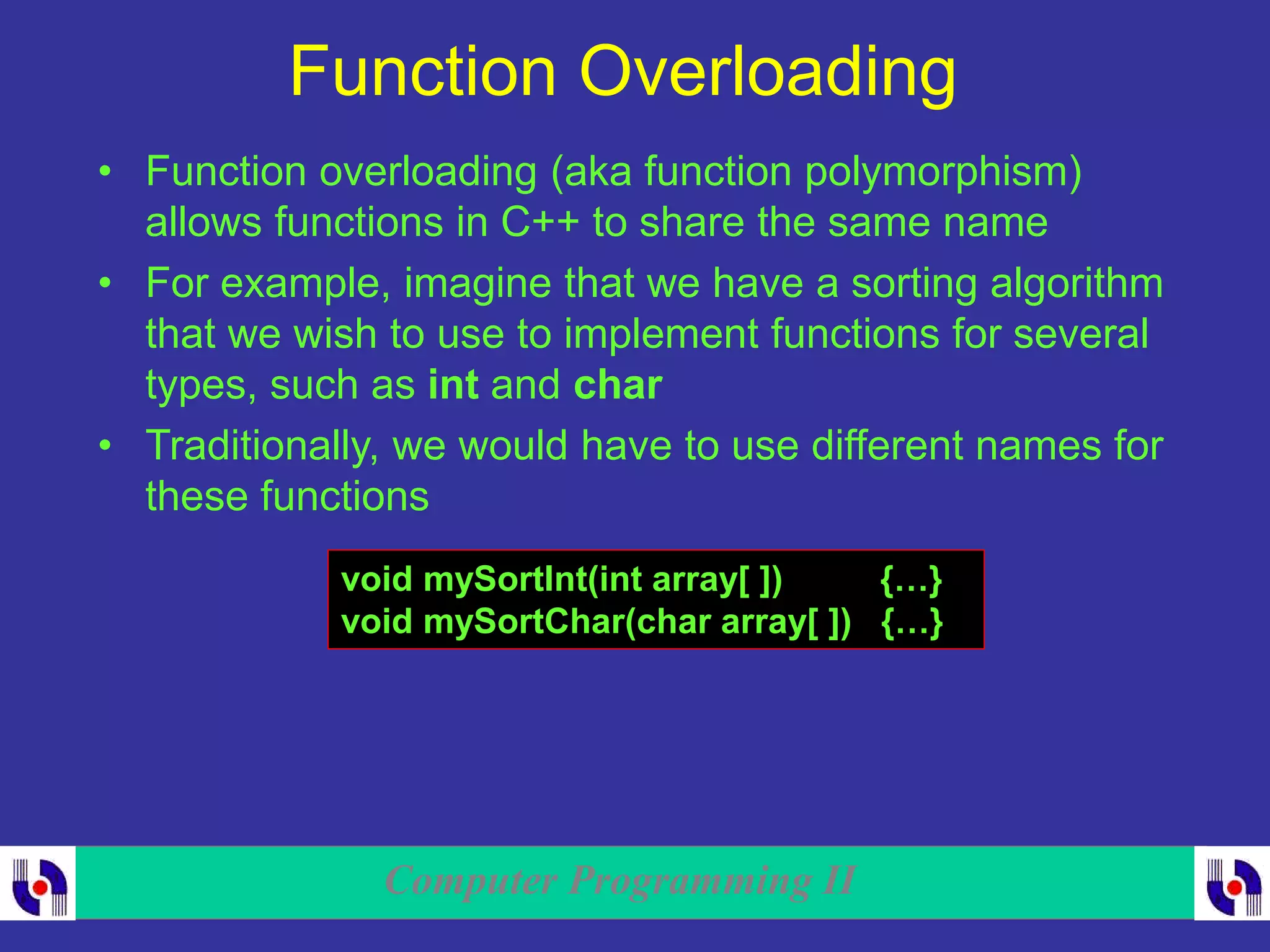 Computer Programming II
Function Overloading
• Function overloading (aka function polymorphism)
allows functions in C++ to share the same name
• For example, imagine that we have a sorting algorithm
that we wish to use to implement functions for several
types, such as int and char
• Traditionally, we would have to use different names for
these functions
void mySortInt(int array[ ]) {…}
void mySortChar(char array[ ]) {…}
 