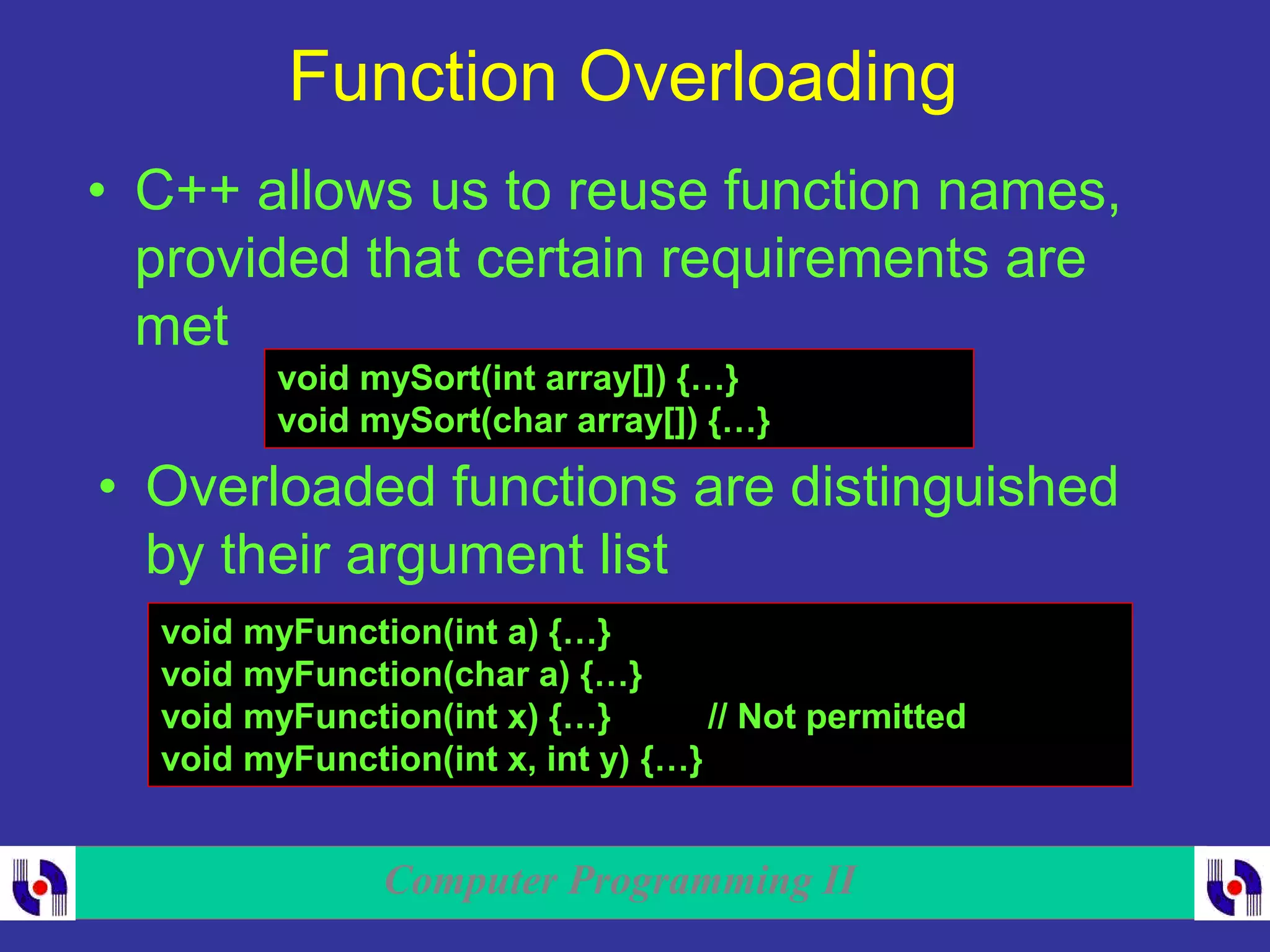 Computer Programming II
Function Overloading
• C++ allows us to reuse function names,
provided that certain requirements are
met
void mySort(int array[]) {…}
void mySort(char array[]) {…}
• Overloaded functions are distinguished
by their argument list
void myFunction(int a) {…}
void myFunction(char a) {…}
void myFunction(int x) {…} // Not permitted
void myFunction(int x, int y) {…}
 