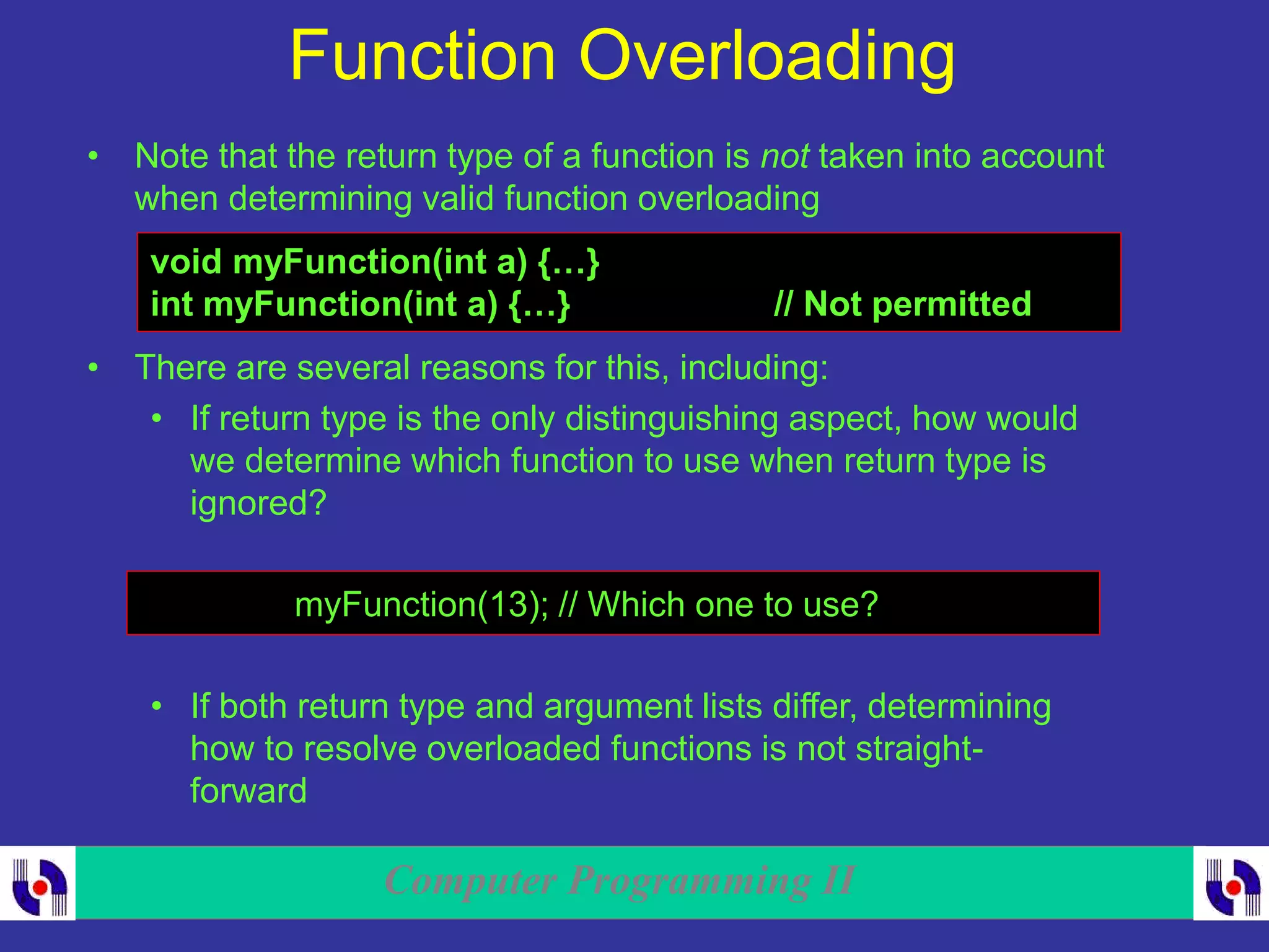 Computer Programming II
Function Overloading
• Note that the return type of a function is not taken into account
when determining valid function overloading
void myFunction(int a) {…}
int myFunction(int a) {…} // Not permitted
• There are several reasons for this, including:
• If return type is the only distinguishing aspect, how would
we determine which function to use when return type is
ignored?
myFunction(13); // Which one to use?
• If both return type and argument lists differ, determining
how to resolve overloaded functions is not straight-
forward
 