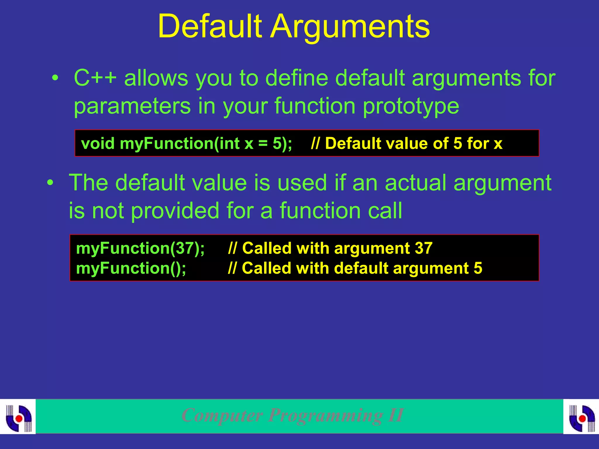 Computer Programming II
Default Arguments
• C++ allows you to define default arguments for
parameters in your function prototype
void myFunction(int x = 5); // Default value of 5 for x
• The default value is used if an actual argument
is not provided for a function call
myFunction(37); // Called with argument 37
myFunction(); // Called with default argument 5
 