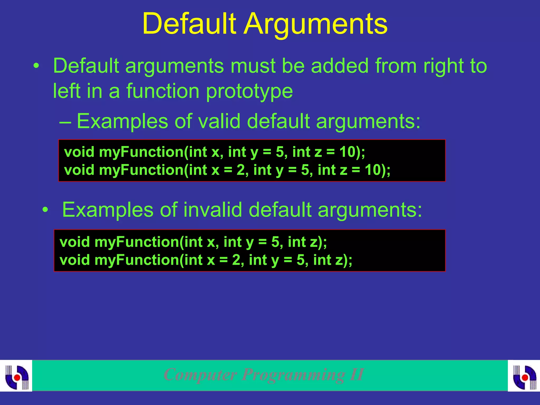 Computer Programming II
Default Arguments
• Default arguments must be added from right to
left in a function prototype
– Examples of valid default arguments:
void myFunction(int x, int y = 5, int z = 10);
void myFunction(int x = 2, int y = 5, int z = 10);
• Examples of invalid default arguments:
void myFunction(int x, int y = 5, int z);
void myFunction(int x = 2, int y = 5, int z);
 