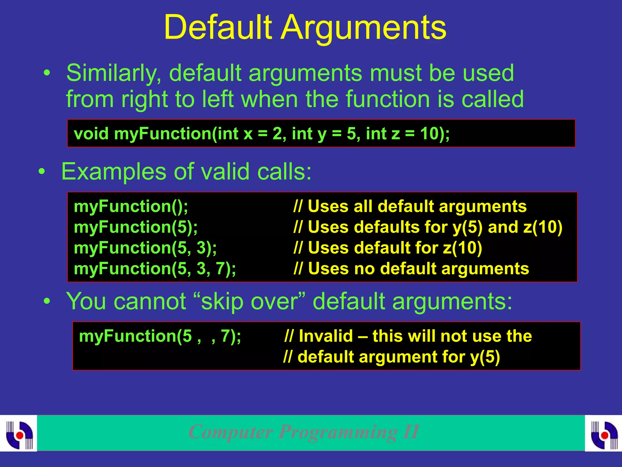 Computer Programming II
Default Arguments
• Similarly, default arguments must be used
from right to left when the function is called
void myFunction(int x = 2, int y = 5, int z = 10);
• Examples of valid calls:
myFunction(); // Uses all default arguments
myFunction(5); // Uses defaults for y(5) and z(10)
myFunction(5, 3); // Uses default for z(10)
myFunction(5, 3, 7); // Uses no default arguments
• You cannot “skip over” default arguments:
myFunction(5 , , 7); // Invalid – this will not use the
// default argument for y(5)
 