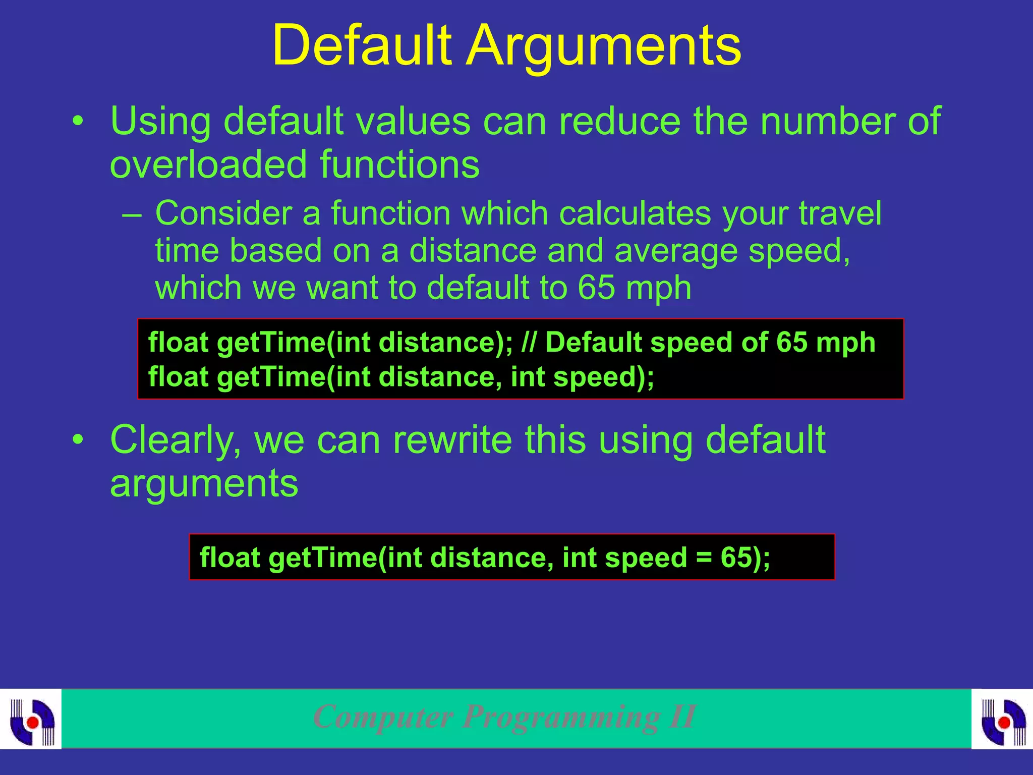 Computer Programming II
Default Arguments
• Using default values can reduce the number of
overloaded functions
– Consider a function which calculates your travel
time based on a distance and average speed,
which we want to default to 65 mph
float getTime(int distance); // Default speed of 65 mph
float getTime(int distance, int speed);
• Clearly, we can rewrite this using default
arguments
float getTime(int distance, int speed = 65);
 