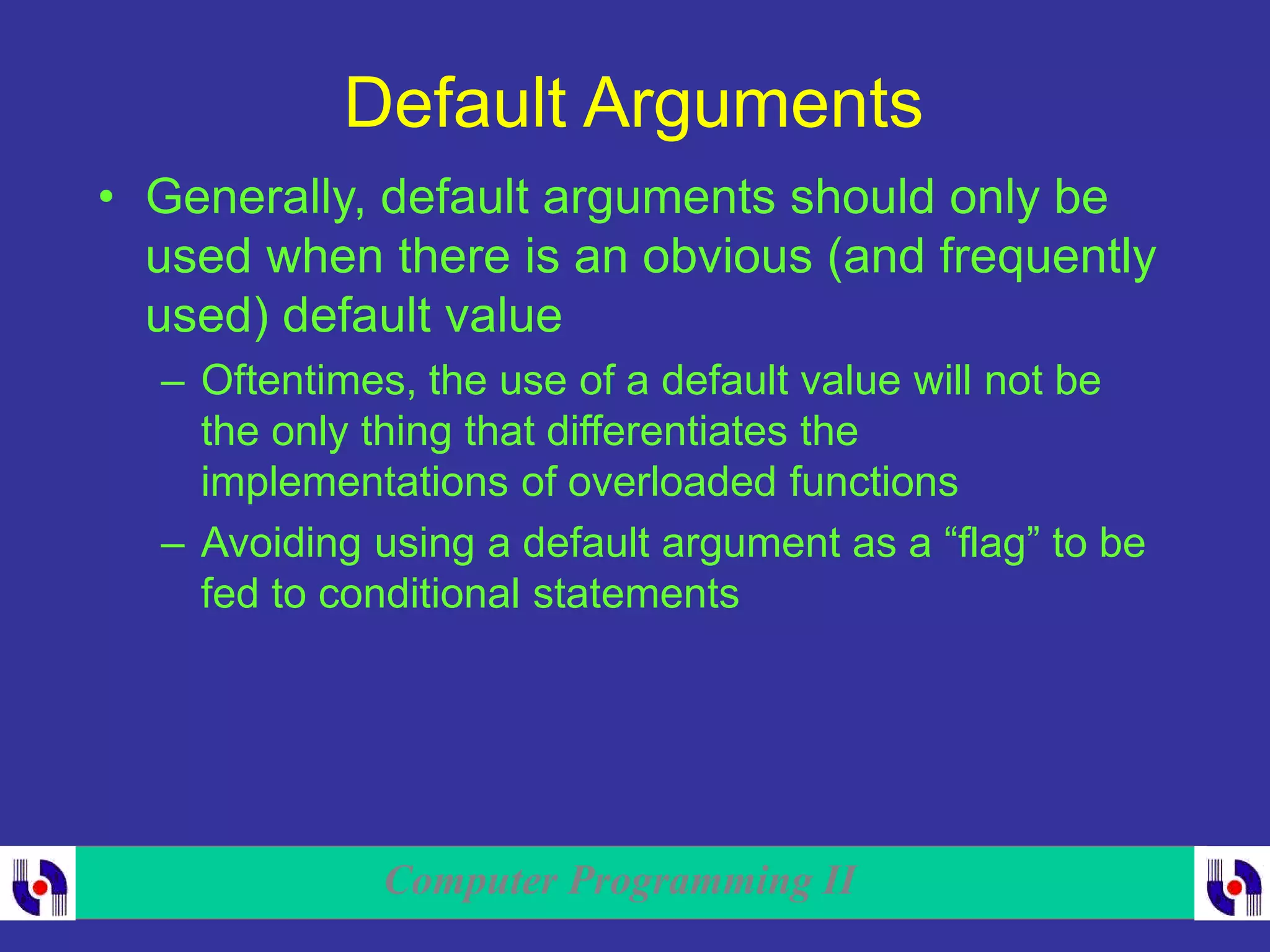Computer Programming II
Default Arguments
• Generally, default arguments should only be
used when there is an obvious (and frequently
used) default value
– Oftentimes, the use of a default value will not be
the only thing that differentiates the
implementations of overloaded functions
– Avoiding using a default argument as a “flag” to be
fed to conditional statements
 