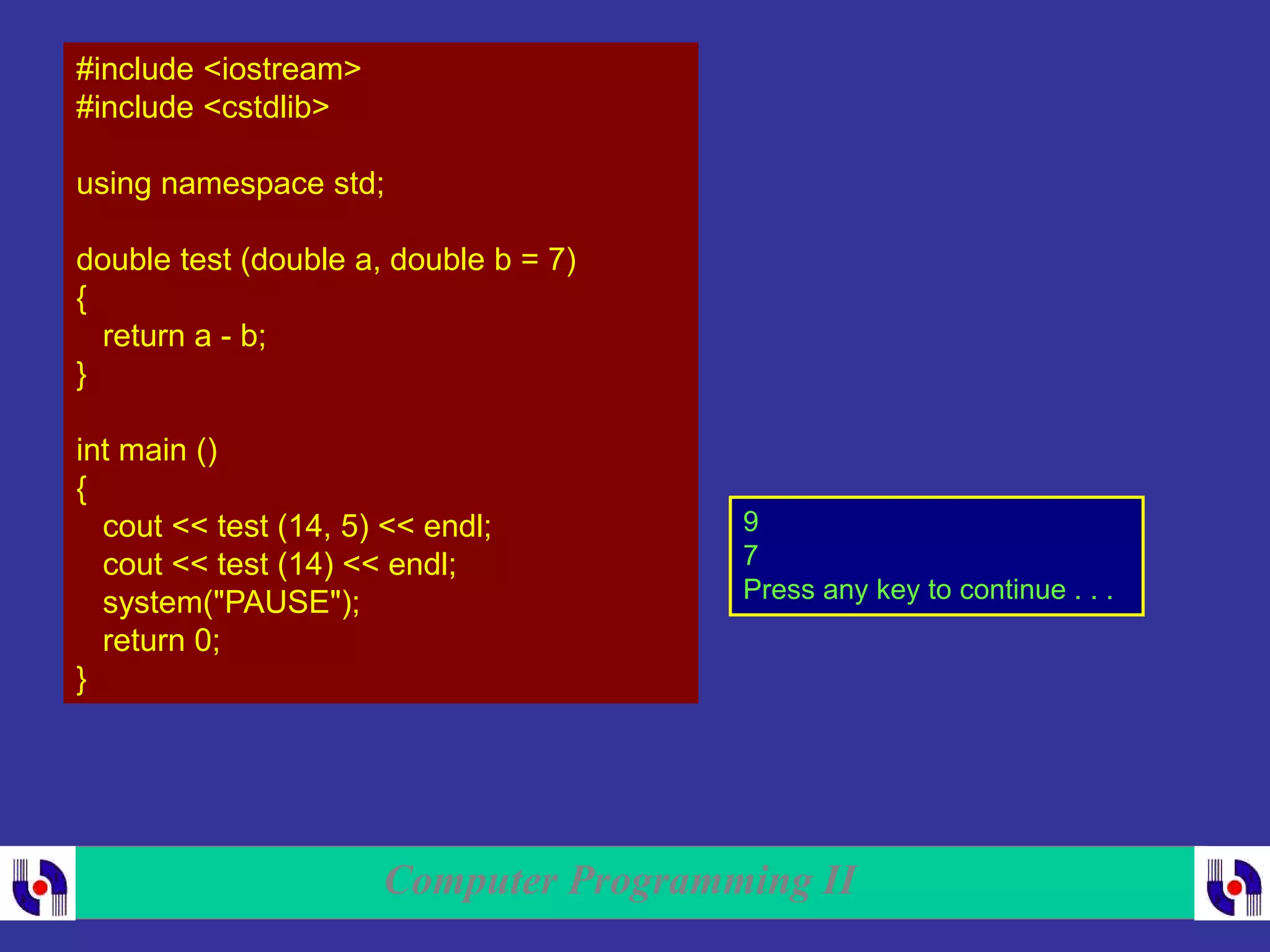 Computer Programming II
#include <iostream>
#include <cstdlib>
using namespace std;
double test (double a, double b = 7)
{
return a - b;
}
int main ()
{
cout << test (14, 5) << endl;
cout << test (14) << endl;
system("PAUSE");
return 0;
}
9
7
Press any key to continue . . .
 
