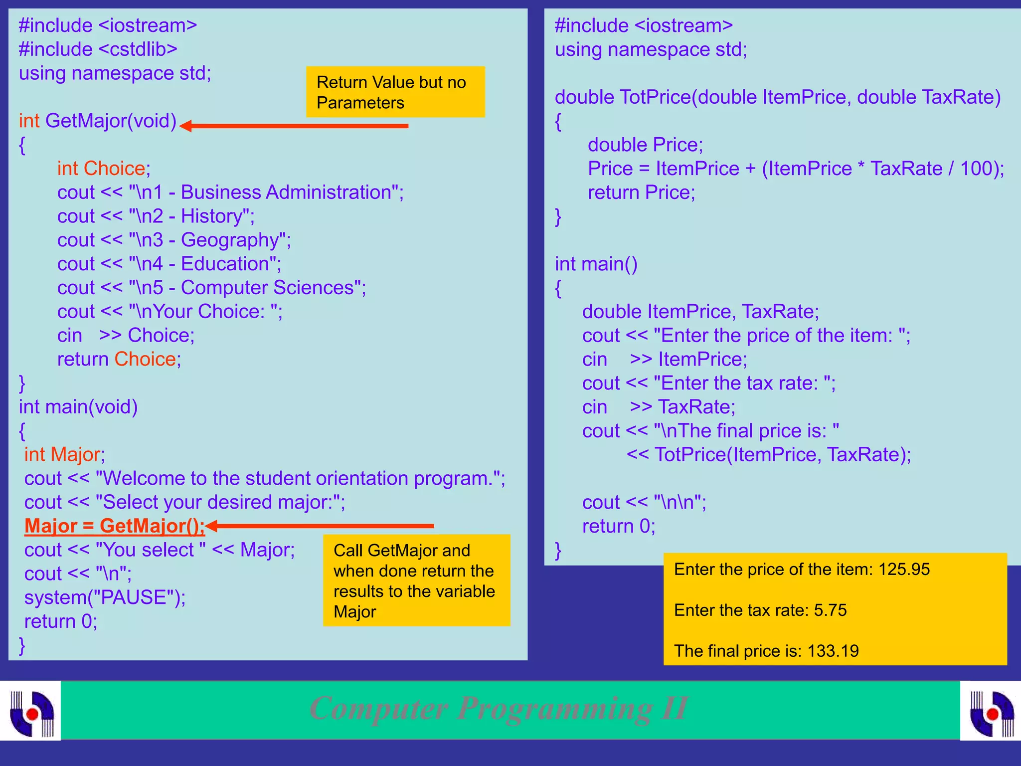 Computer Programming II
#include <iostream>
#include <cstdlib>
using namespace std;
int GetMajor(void)
{
int Choice;
cout << "n1 - Business Administration";
cout << "n2 - History";
cout << "n3 - Geography";
cout << "n4 - Education";
cout << "n5 - Computer Sciences";
cout << "nYour Choice: ";
cin >> Choice;
return Choice;
}
int main(void)
{
int Major;
cout << "Welcome to the student orientation program.";
cout << "Select your desired major:";
Major = GetMajor();
cout << "You select " << Major;
cout << "n";
system("PAUSE");
return 0;
}
Call GetMajor and
when done return the
results to the variable
Major
Return Value but no
Parameters
#include <iostream>
using namespace std;
double TotPrice(double ItemPrice, double TaxRate)
{
double Price;
Price = ItemPrice + (ItemPrice * TaxRate / 100);
return Price;
}
int main()
{
double ItemPrice, TaxRate;
cout << "Enter the price of the item: ";
cin >> ItemPrice;
cout << "Enter the tax rate: ";
cin >> TaxRate;
cout << "nThe final price is: "
<< TotPrice(ItemPrice, TaxRate);
cout << "nn";
return 0;
}
Enter the price of the item: 125.95
Enter the tax rate: 5.75
The final price is: 133.19
 