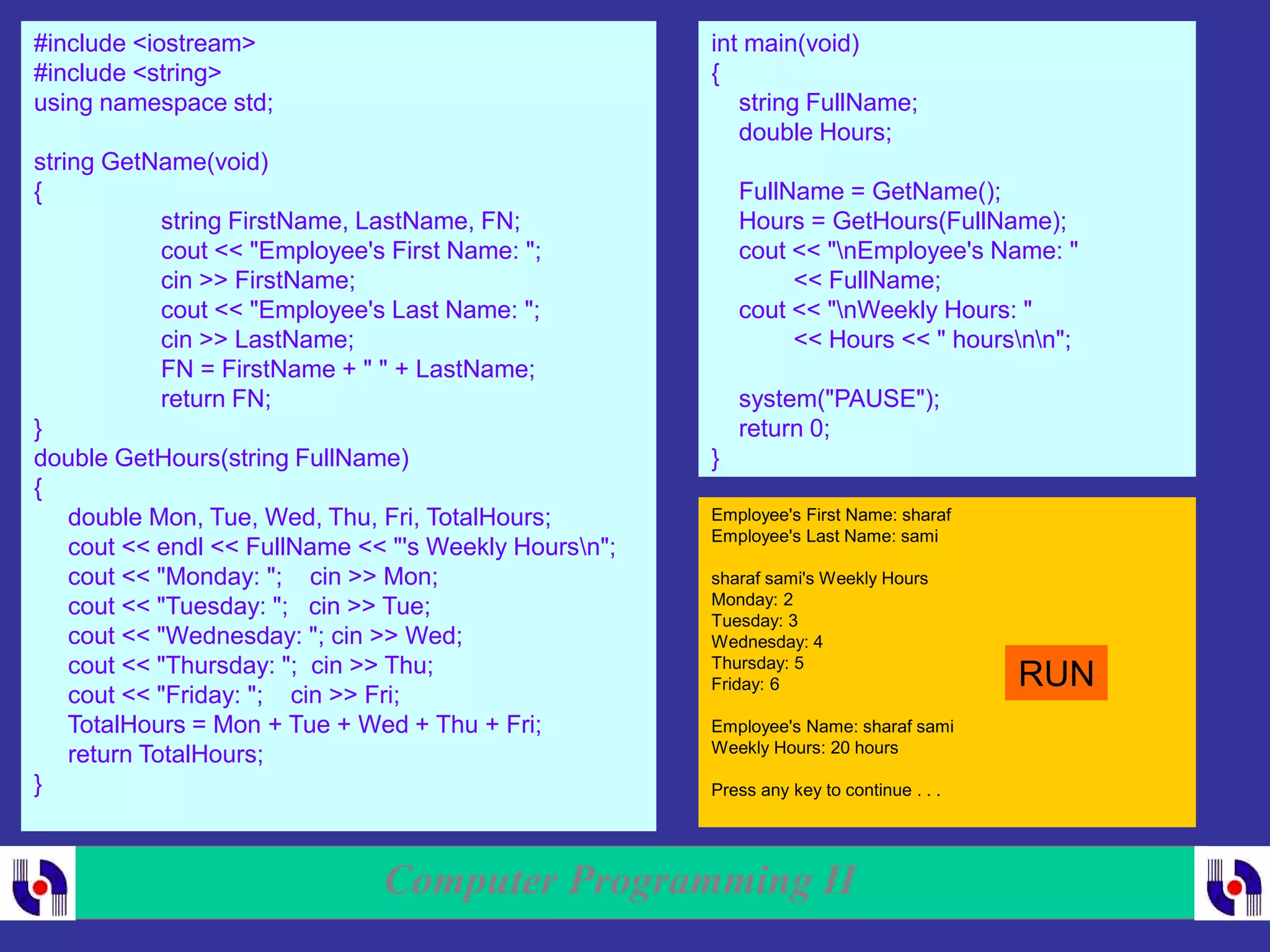 Computer Programming II
#include <iostream>
#include <string>
using namespace std;
string GetName(void)
{
string FirstName, LastName, FN;
cout << "Employee's First Name: ";
cin >> FirstName;
cout << "Employee's Last Name: ";
cin >> LastName;
FN = FirstName + " " + LastName;
return FN;
}
double GetHours(string FullName)
{
double Mon, Tue, Wed, Thu, Fri, TotalHours;
cout << endl << FullName << "'s Weekly Hoursn";
cout << "Monday: "; cin >> Mon;
cout << "Tuesday: "; cin >> Tue;
cout << "Wednesday: "; cin >> Wed;
cout << "Thursday: "; cin >> Thu;
cout << "Friday: "; cin >> Fri;
TotalHours = Mon + Tue + Wed + Thu + Fri;
return TotalHours;
}
int main(void)
{
string FullName;
double Hours;
FullName = GetName();
Hours = GetHours(FullName);
cout << "nEmployee's Name: "
<< FullName;
cout << "nWeekly Hours: "
<< Hours << " hoursnn";
system("PAUSE");
return 0;
}
Employee's First Name: sharaf
Employee's Last Name: sami
sharaf sami's Weekly Hours
Monday: 2
Tuesday: 3
Wednesday: 4
Thursday: 5
Friday: 6
Employee's Name: sharaf sami
Weekly Hours: 20 hours
Press any key to continue . . .
RUN
 