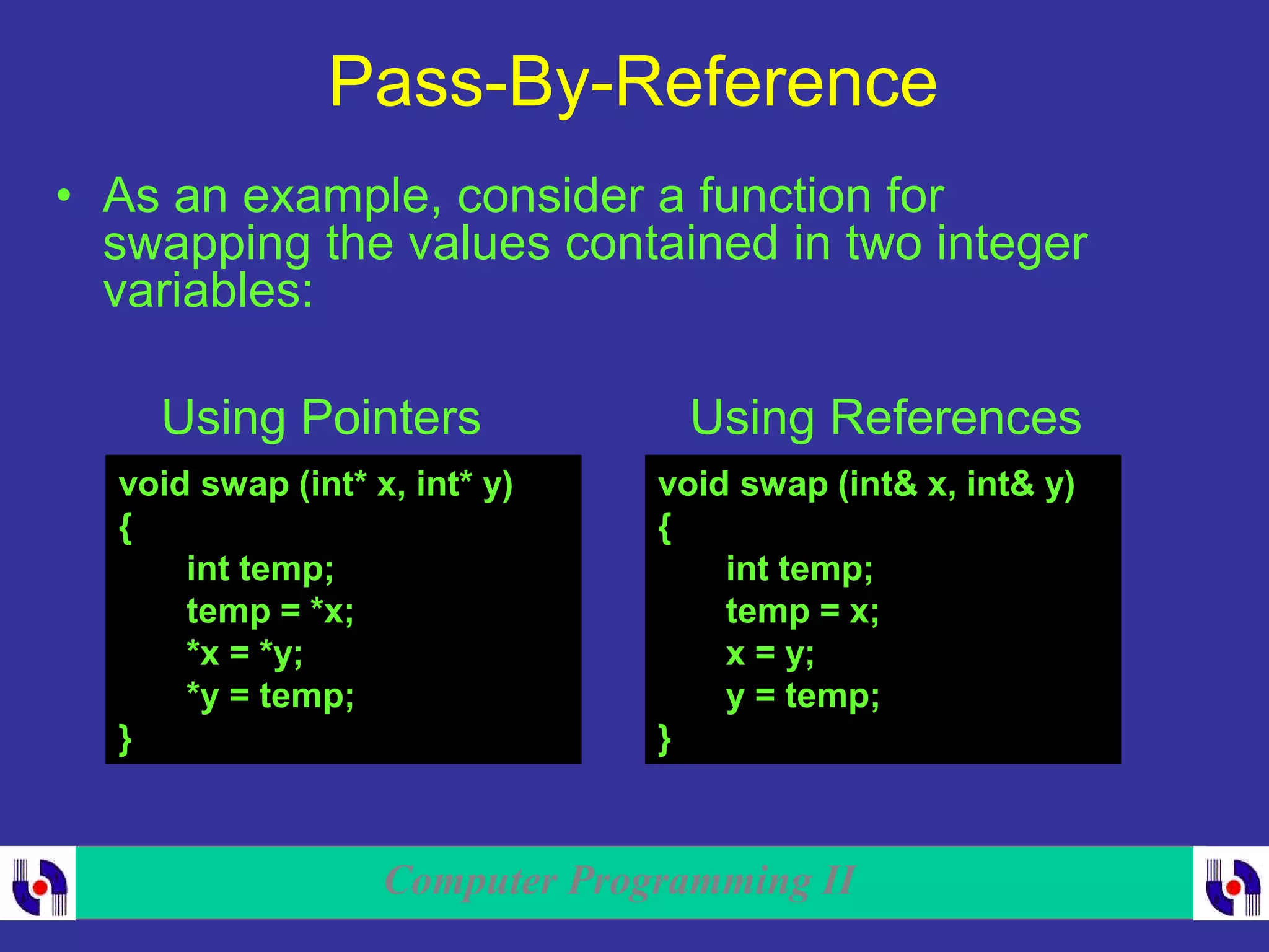 Computer Programming II
Pass-By-Reference
• As an example, consider a function for
swapping the values contained in two integer
variables:
void swap (int* x, int* y)
{
int temp;
temp = *x;
*x = *y;
*y = temp;
}
void swap (int& x, int& y)
{
int temp;
temp = x;
x = y;
y = temp;
}
Using Pointers Using References
 