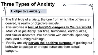 34
Three Types of Anxiety
• The first type of anxiety, the one from which the others are
derived, is reality or objective anxiety.
• This involves a fear of tangible dangers in the real world.
• Most of us justifiably fear fires, hurricanes, earthquakes,
and similar disasters. We run from wild animals, speeding
cars, and burning buildings.
• Reality anxiety serves the positive purpose of guiding our
behavior to escape or protect ourselves from actual
dangers.
1. objective anxiety:
 