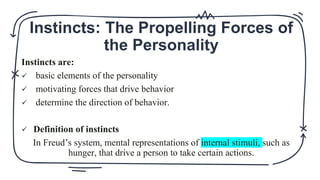 Instincts: The Propelling Forces of
the Personality
Instincts are:
 basic elements of the personality
 motivating forces that drive behavior
 determine the direction of behavior.
 Definition of instincts
In Freud’s system, mental representations of internal stimuli, such as
hunger, that drive a person to take certain actions.
 