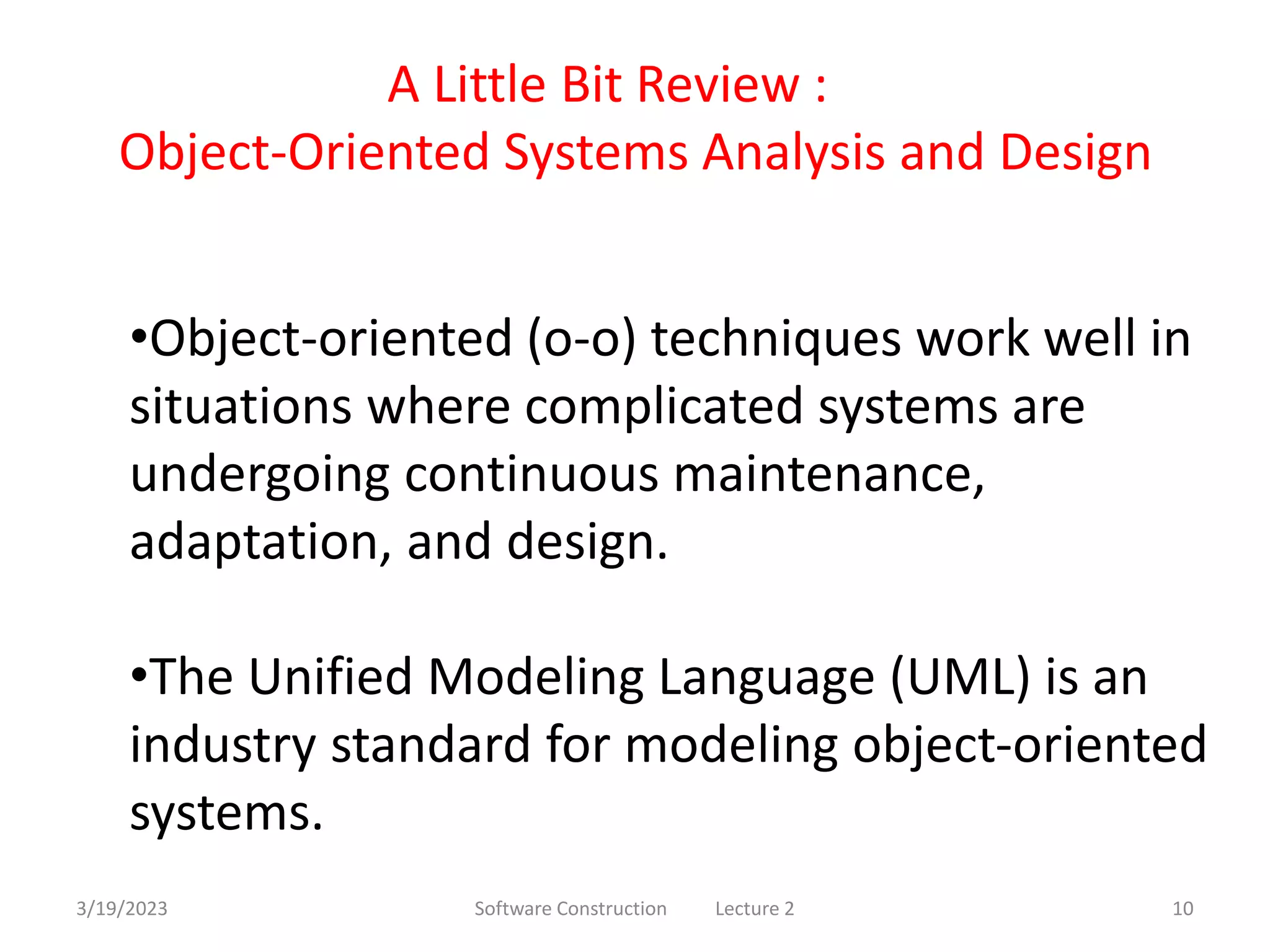 3/19/2023 Software Construction Lecture 2 10
A Little Bit Review :
Object-Oriented Systems Analysis and Design
•Object-oriented (o-o) techniques work well in
situations where complicated systems are
undergoing continuous maintenance,
adaptation, and design.
•The Unified Modeling Language (UML) is an
industry standard for modeling object-oriented
systems.
 
