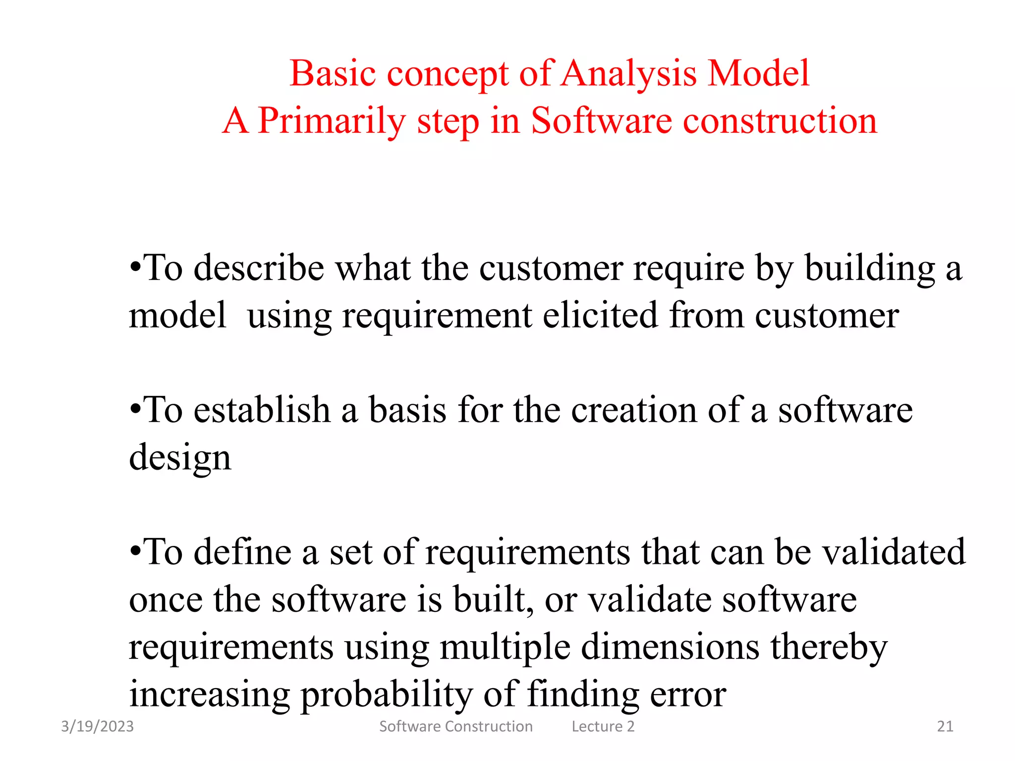 3/19/2023 Software Construction Lecture 2 21
Basic concept of Analysis Model
A Primarily step in Software construction
•To describe what the customer require by building a
model using requirement elicited from customer
•To establish a basis for the creation of a software
design
•To define a set of requirements that can be validated
once the software is built, or validate software
requirements using multiple dimensions thereby
increasing probability of finding error
 