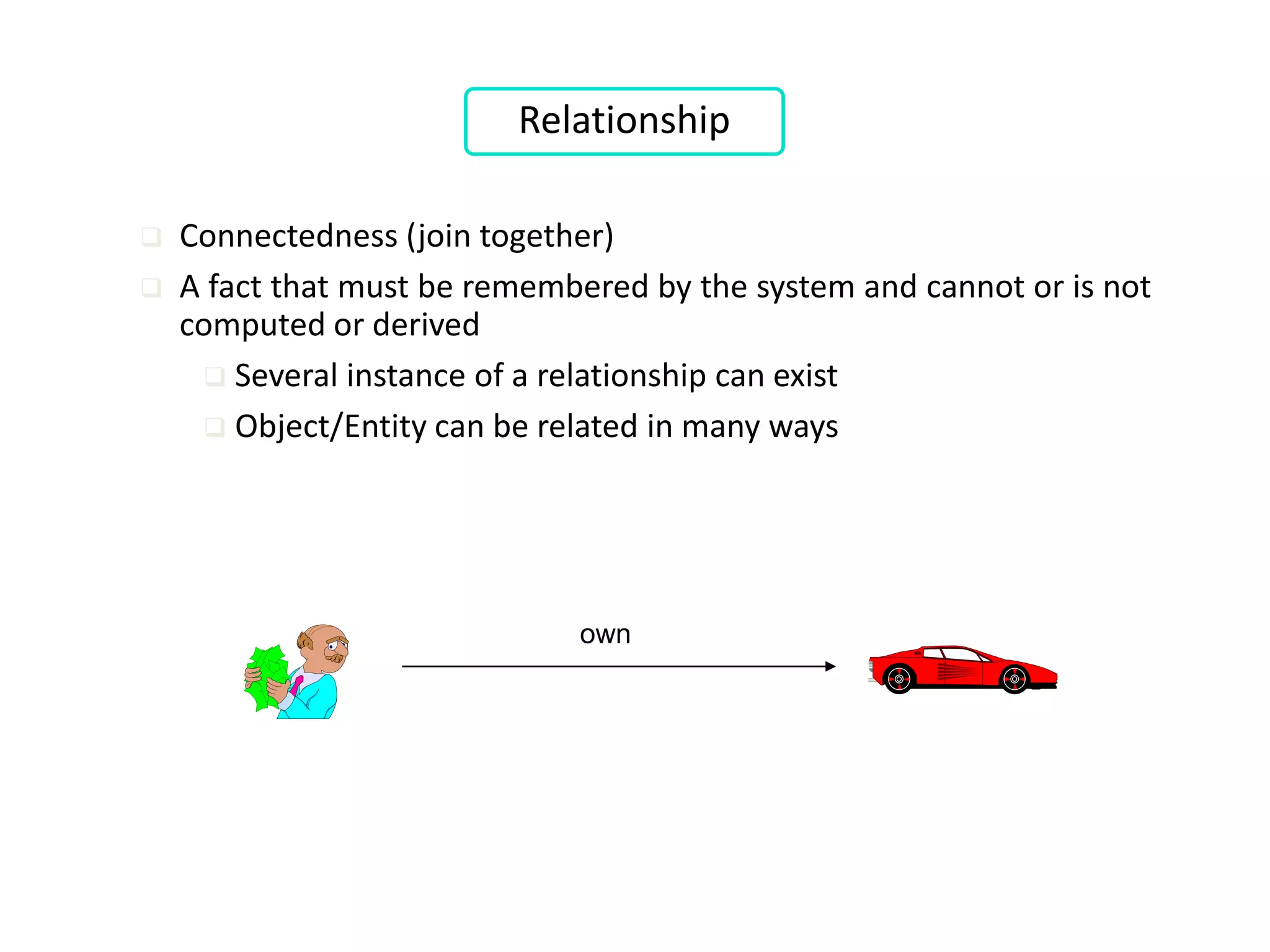 own
Relationship
 Connectedness (join together)
 A fact that must be remembered by the system and cannot or is not
computed or derived
 Several instance of a relationship can exist
 Object/Entity can be related in many ways
 