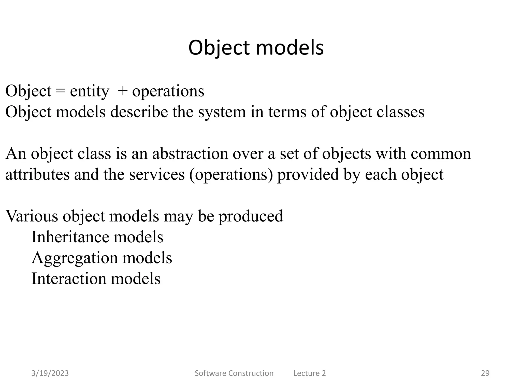 3/19/2023 Software Construction Lecture 2 29
Object models
Object = entity + operations
Object models describe the system in terms of object classes
An object class is an abstraction over a set of objects with common
attributes and the services (operations) provided by each object
Various object models may be produced
Inheritance models
Aggregation models
Interaction models
 