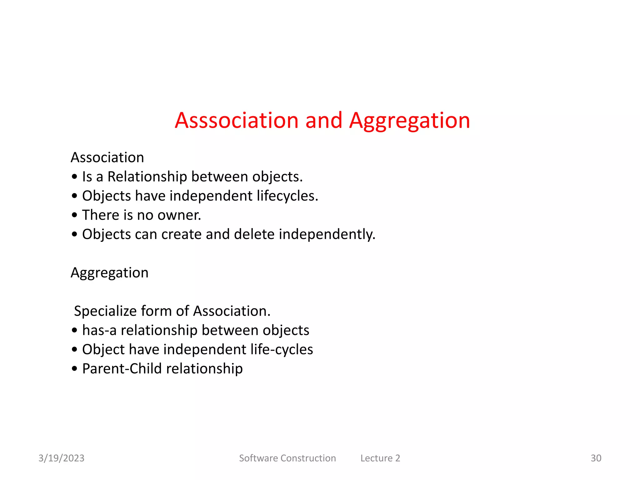 3/19/2023 Software Construction Lecture 2 30
Association
• Is a Relationship between objects.
• Objects have independent lifecycles.
• There is no owner.
• Objects can create and delete independently.
Aggregation
Specialize form of Association.
• has-a relationship between objects
• Object have independent life-cycles
• Parent-Child relationship
Asssociation and Aggregation
 