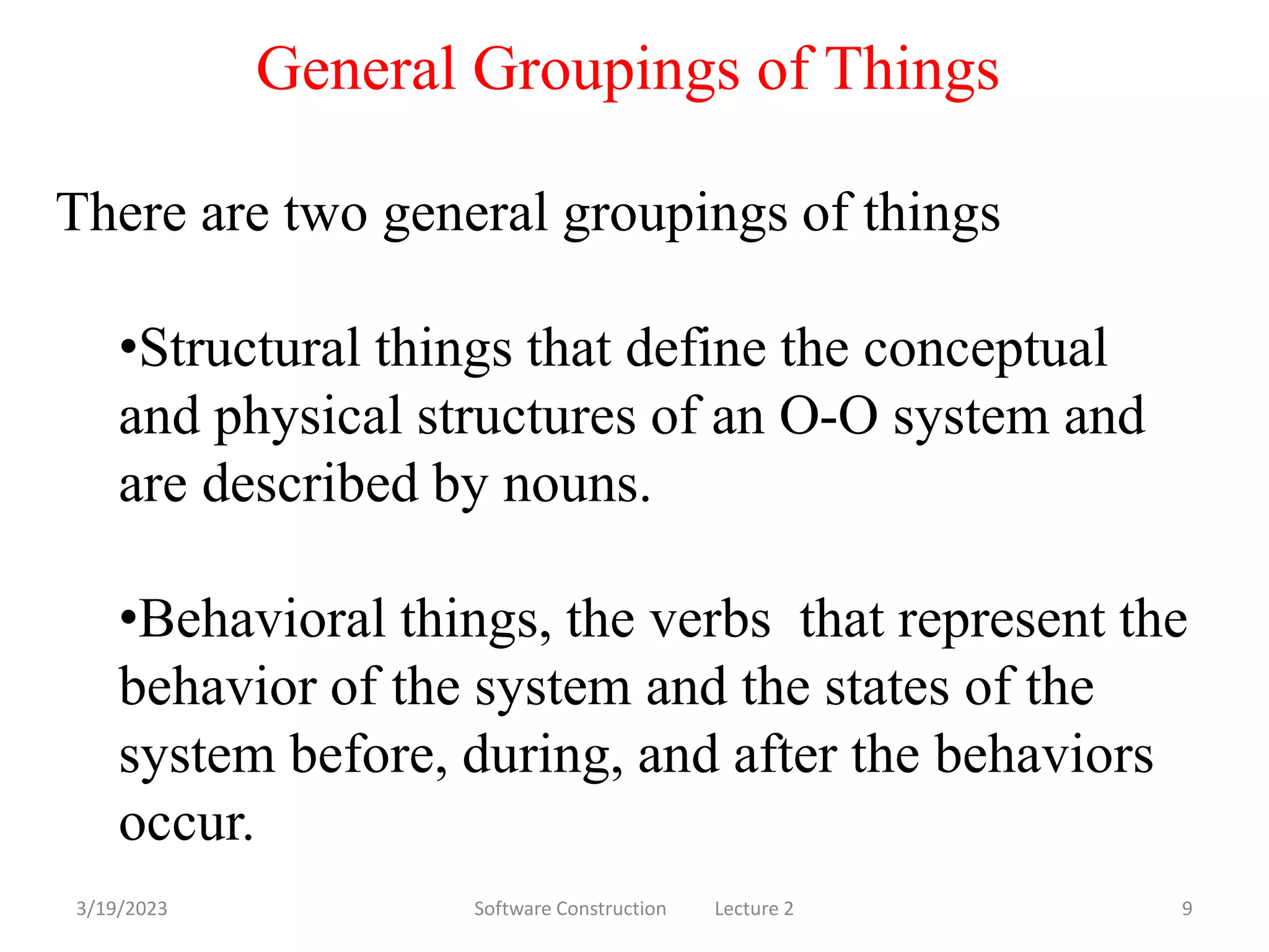 3/19/2023 Software Construction Lecture 2 9
There are two general groupings of things
•Structural things that define the conceptual
and physical structures of an O-O system and
are described by nouns.
•Behavioral things, the verbs that represent the
behavior of the system and the states of the
system before, during, and after the behaviors
occur.
General Groupings of Things
 