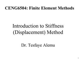 CENG6504: Finite Element Methods
Introduction to Stiffness
(Displacement) Method
Dr. Tesfaye Alemu
1
 