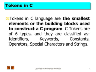 Lectures on Numerical Methods 1
Tokens in C
Tokens in C language are the smallest
elements or the building blocks used
to construct a C program. C Tokens are
of 6 types, and they are classified as:
Identifiers, Keywords, Constants,
Operators, Special Characters and Strings.
 