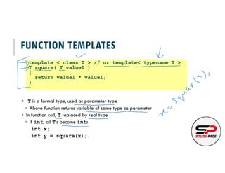 FUNCTION TEMPLATES
 T is a formal type, used as parameter type
 Above function returns variable of same type as parameter
 In function call, T replaced by real type
 If int, all T's become ints
int x;
int y = square(x);
template < class T > // or template< typename T >
T square( T value1 )
{
return value1 * value1;
}
 