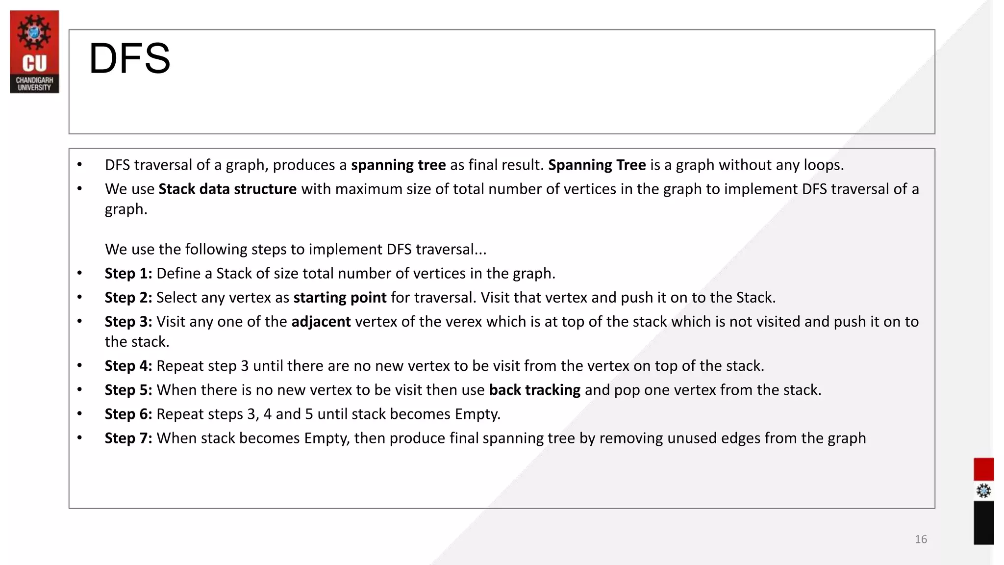 DFS
• DFS traversal of a graph, produces a spanning tree as final result. Spanning Tree is a graph without any loops.
• We use Stack data structure with maximum size of total number of vertices in the graph to implement DFS traversal of a
graph.
We use the following steps to implement DFS traversal...
• Step 1: Define a Stack of size total number of vertices in the graph.
• Step 2: Select any vertex as starting point for traversal. Visit that vertex and push it on to the Stack.
• Step 3: Visit any one of the adjacent vertex of the verex which is at top of the stack which is not visited and push it on to
the stack.
• Step 4: Repeat step 3 until there are no new vertex to be visit from the vertex on top of the stack.
• Step 5: When there is no new vertex to be visit then use back tracking and pop one vertex from the stack.
• Step 6: Repeat steps 3, 4 and 5 until stack becomes Empty.
• Step 7: When stack becomes Empty, then produce final spanning tree by removing unused edges from the graph
16
 