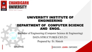 DISCOVER . LEARN . EMPOWER
GRAPHS
UNIVERSITY INSTITUTE OF
ENGINEERING
DEPARTMENT OF COMPUTER SCIENCE
AND ENGG.
Bachelor of Engineering (Computer Science & Engineering)
DATA STRUCTURES CST-231
Prepared by: Er. Hatesh
 
